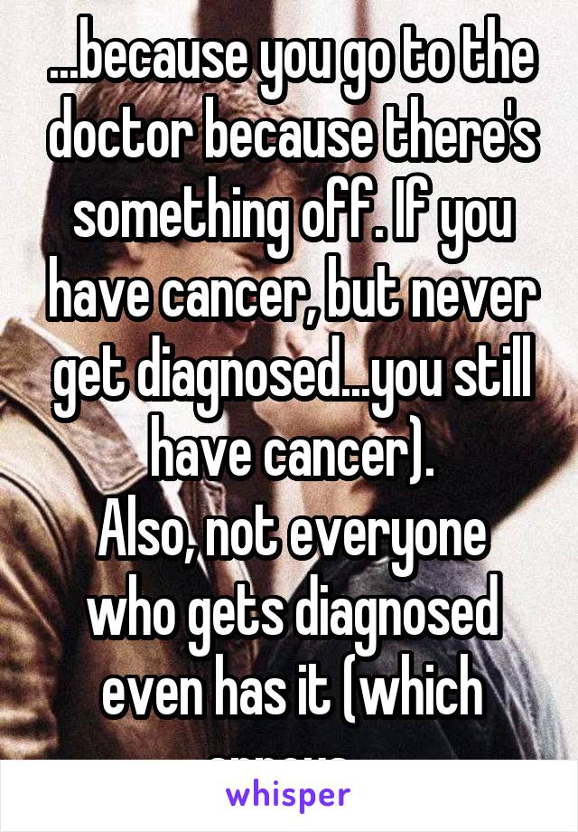 ...because you go to the doctor because there's something off. If you have cancer, but never get diagnosed...you still have cancer).
Also, not everyone who gets diagnosed even has it (which annoys...