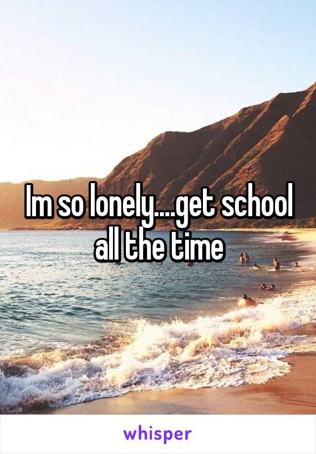 Im so lonely....get school all the time