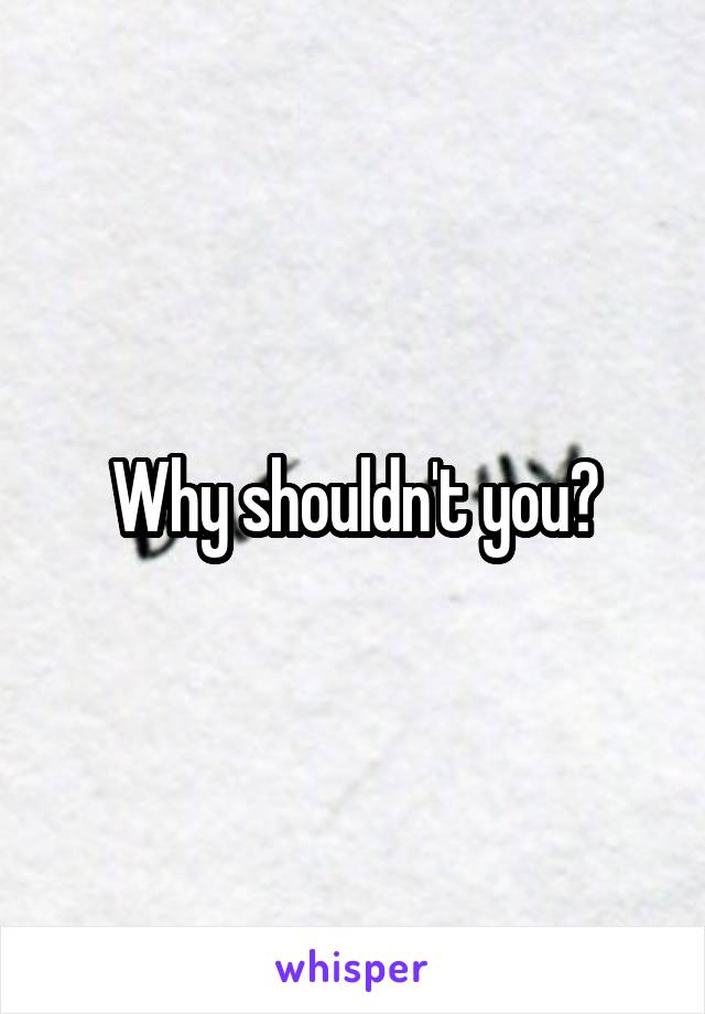 Why shouldn't you?