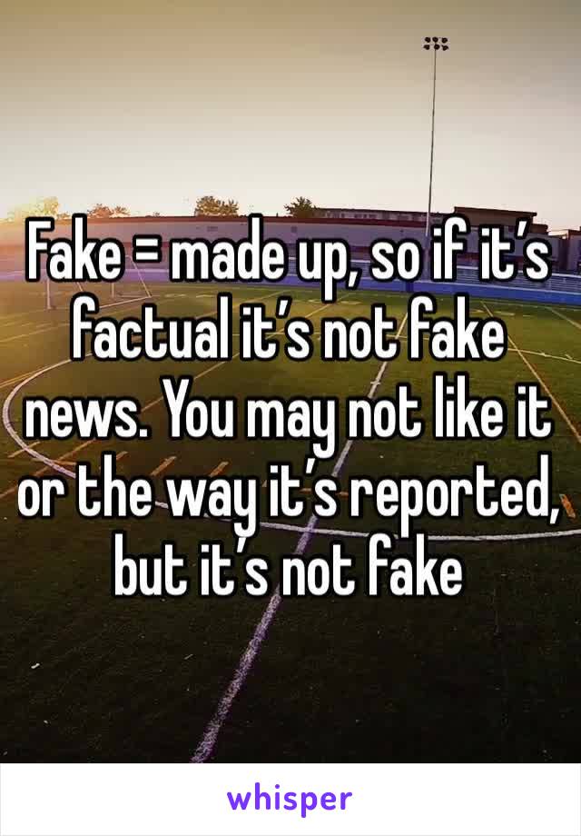 Fake = made up, so if it’s factual it’s not fake news. You may not like it or the way it’s reported, but it’s not fake