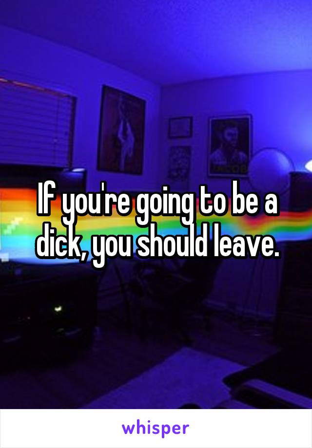 If you're going to be a dick, you should leave.