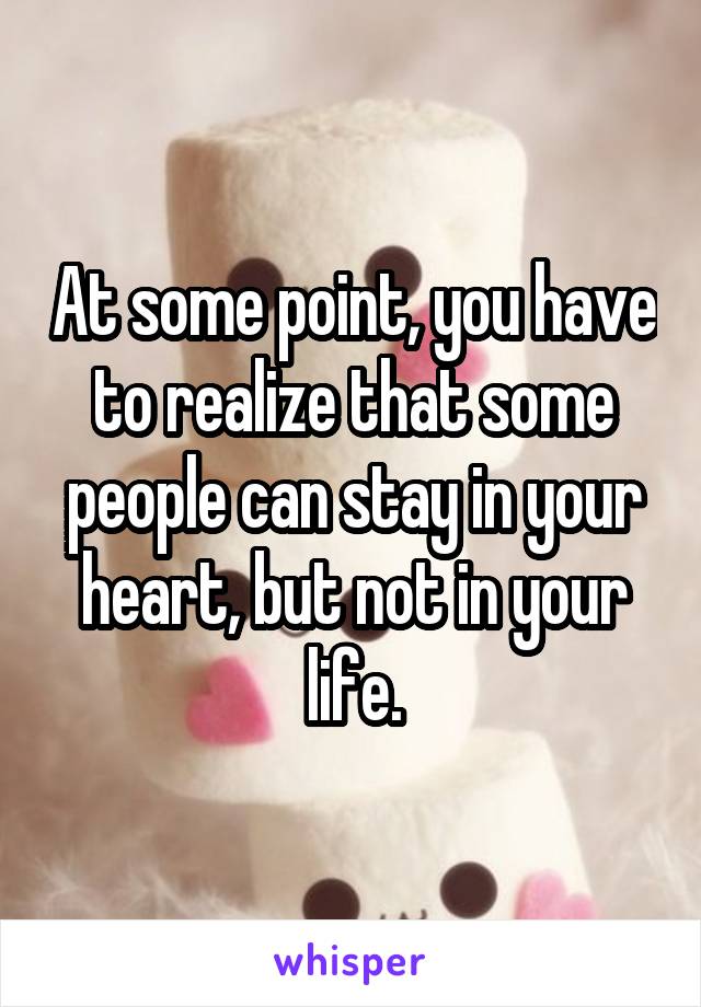 At some point, you have to realize that some people can stay in your heart, but not in your life.
