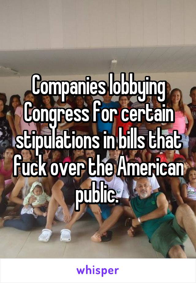 Companies lobbying Congress for certain stipulations in bills that fuck over the American public. 