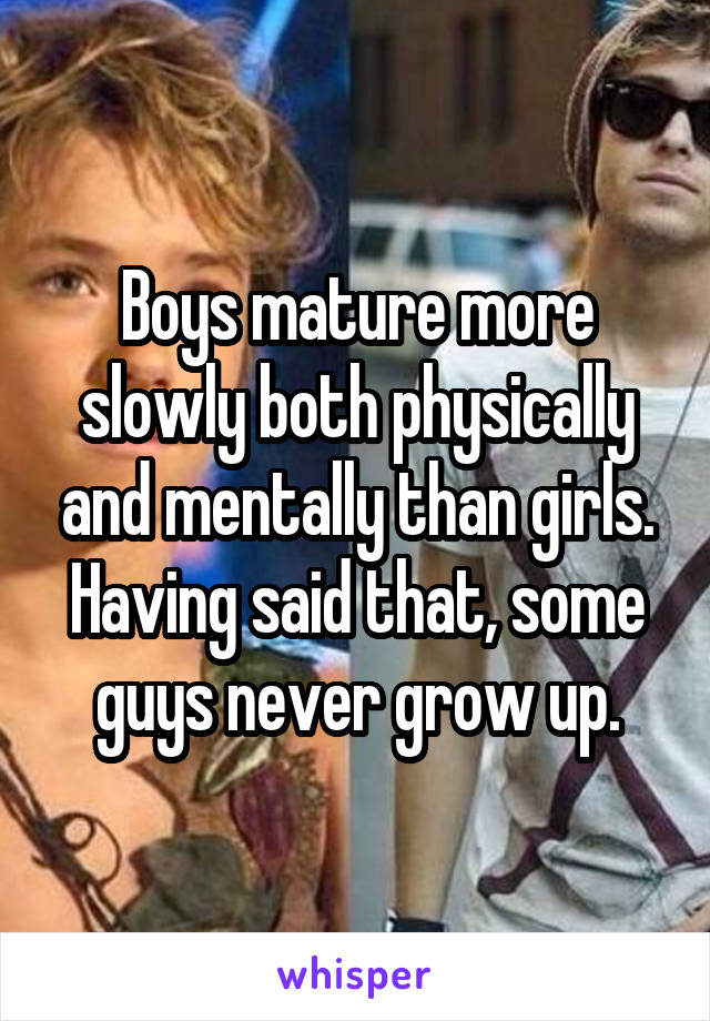 Boys mature more slowly both physically and mentally than girls. Having said that, some guys never grow up.
