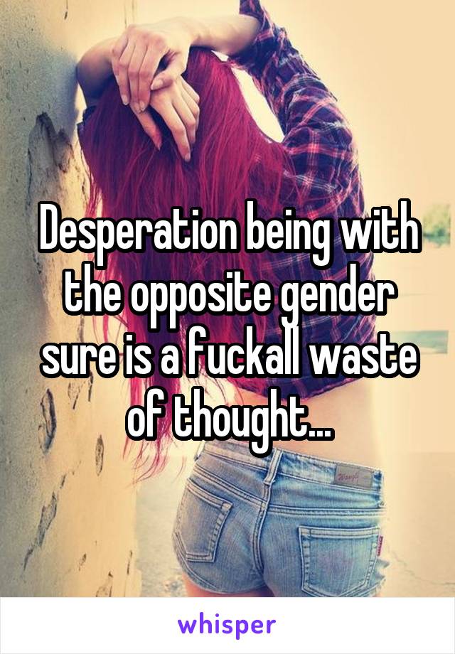 Desperation being with the opposite gender sure is a fuckall waste of thought...