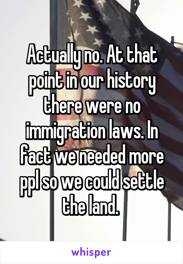 Actually no. At that point in our history there were no immigration laws. In fact we needed more ppl so we could settle the land. 