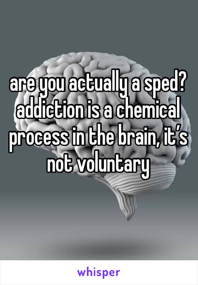 are you actually a sped? addiction is a chemical process in the brain, it’s not voluntary 