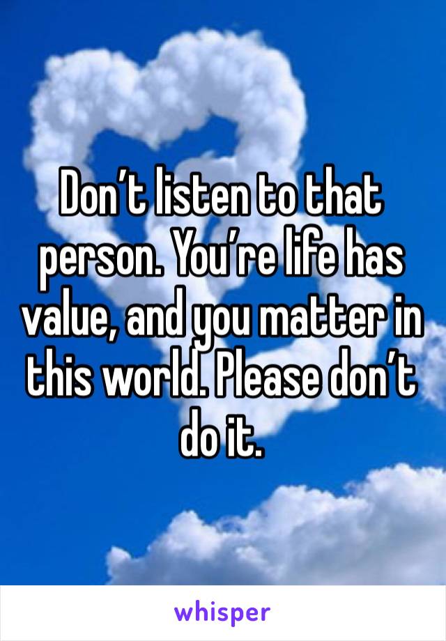 Don’t listen to that person. You’re life has value, and you matter in this world. Please don’t do it.