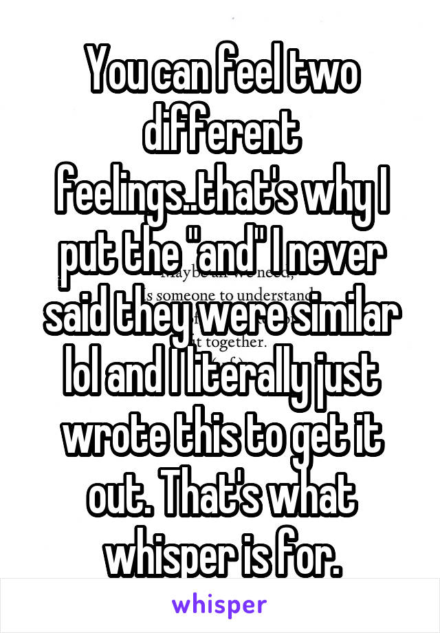 You can feel two different feelings..that's why I put the "and" I never said they were similar lol and I literally just wrote this to get it out. That's what whisper is for.