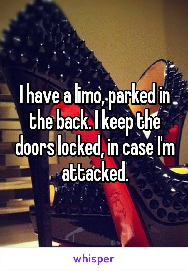 I have a limo, parked in the back. I keep the doors locked, in case I'm attacked.