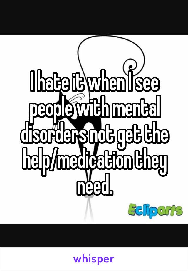I hate it when I see people with mental disorders not get the help/medication they need.