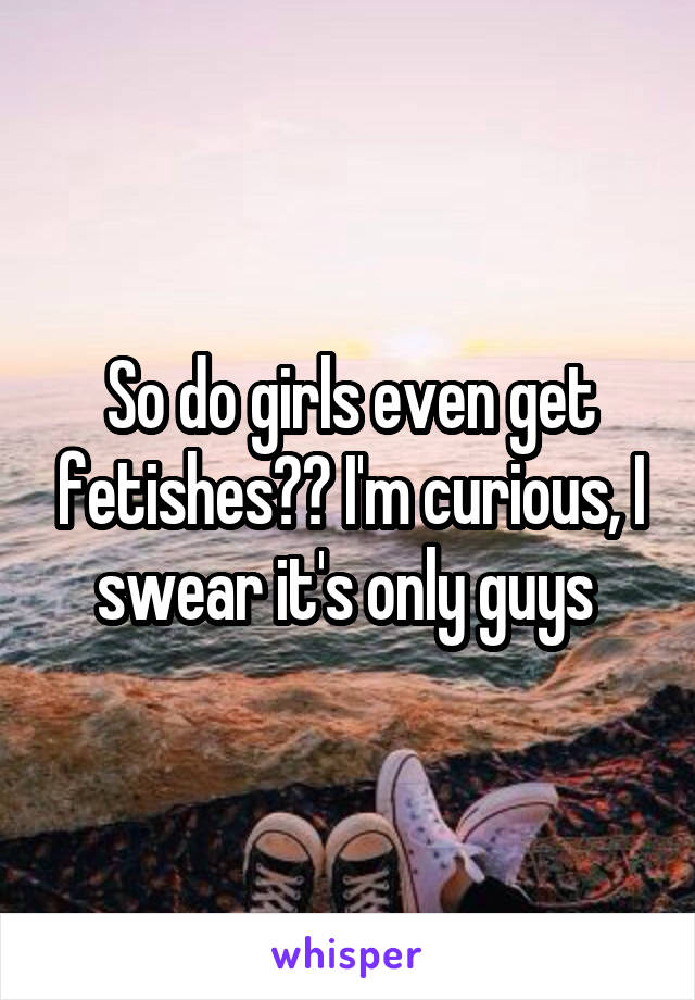 So do girls even get fetishes?? I'm curious, I swear it's only guys 