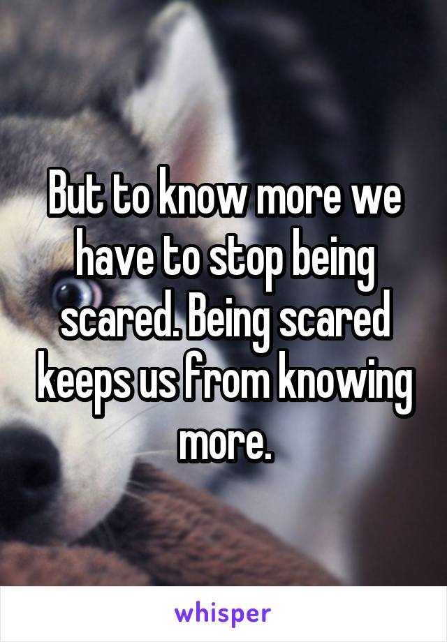 But to know more we have to stop being scared. Being scared keeps us from knowing more.