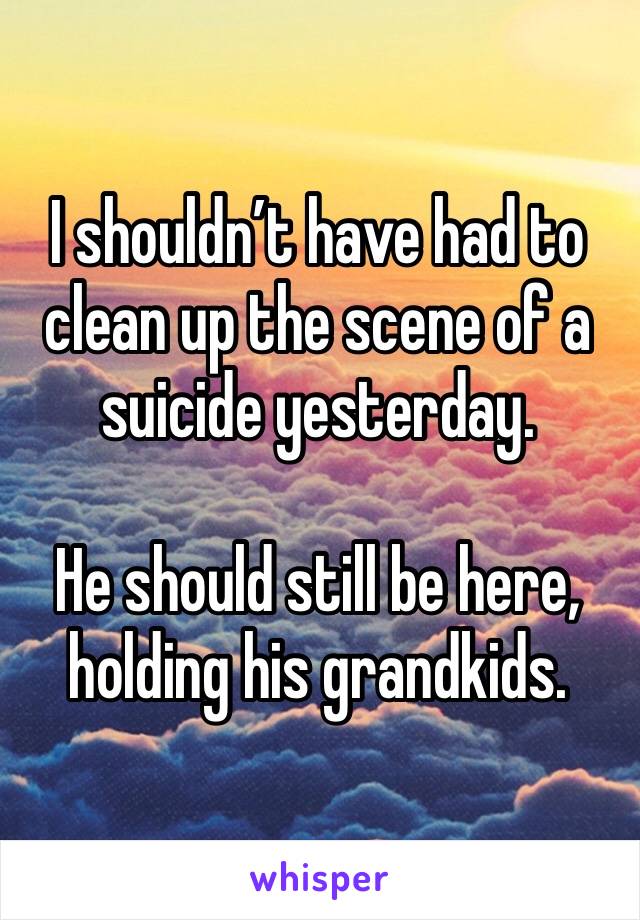 I shouldn’t have had to clean up the scene of a suicide yesterday. 

He should still be here, holding his grandkids. 
