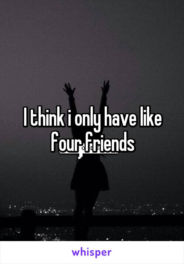 I think i only have like four friends