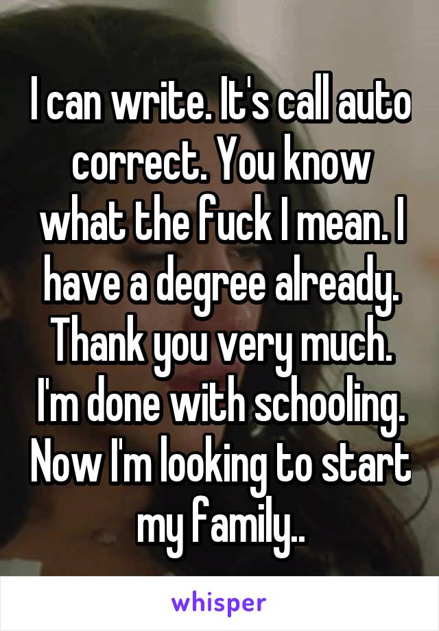 I can write. It's call auto correct. You know what the fuck I mean. I have a degree already. Thank you very much. I'm done with schooling. Now I'm looking to start my family..