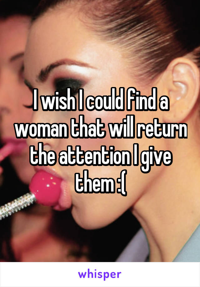 I wish I could find a woman that will return the attention I give them :(