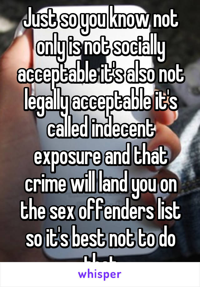 Just so you know not only is not socially acceptable it's also not legally acceptable it's called indecent exposure and that crime will land you on the sex offenders list so it's best not to do that
