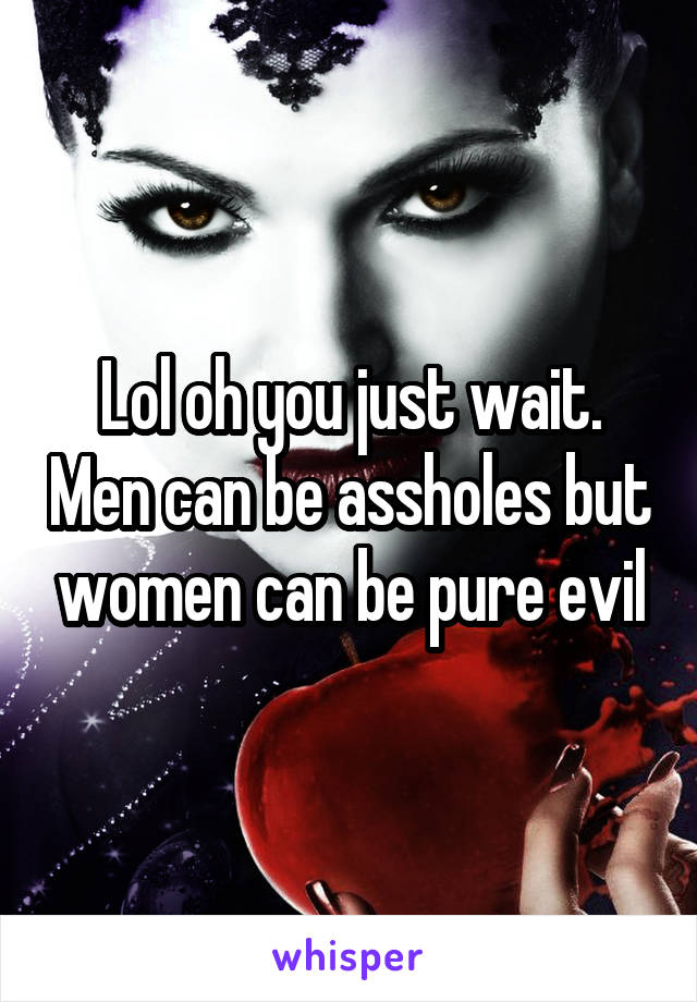 Lol oh you just wait. Men can be assholes but women can be pure evil