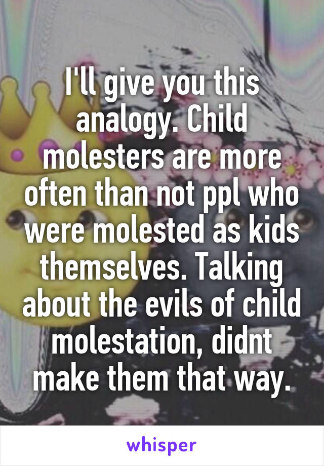 I'll give you this analogy. Child molesters are more often than not ppl who were molested as kids themselves. Talking about the evils of child molestation, didnt make them that way.
