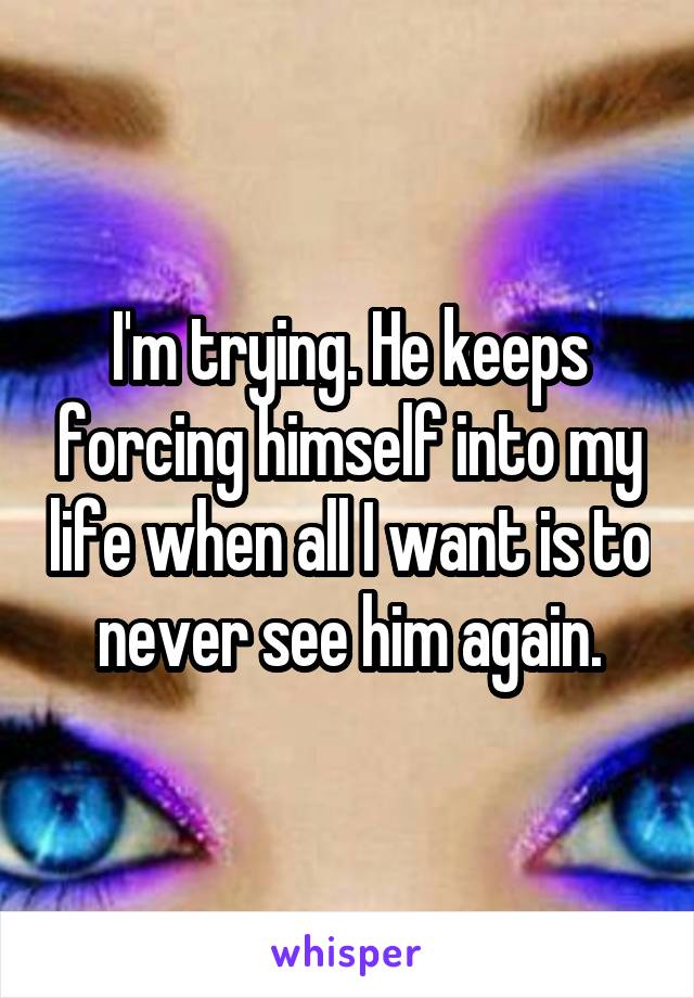 I'm trying. He keeps forcing himself into my life when all I want is to never see him again.