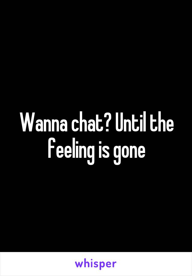 Wanna chat? Until the feeling is gone
