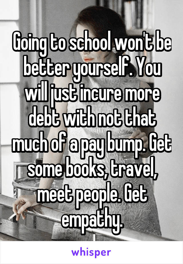 Going to school won't be better yourself. You will just incure more debt with not that much of a pay bump. Get some books, travel, meet people. Get empathy.