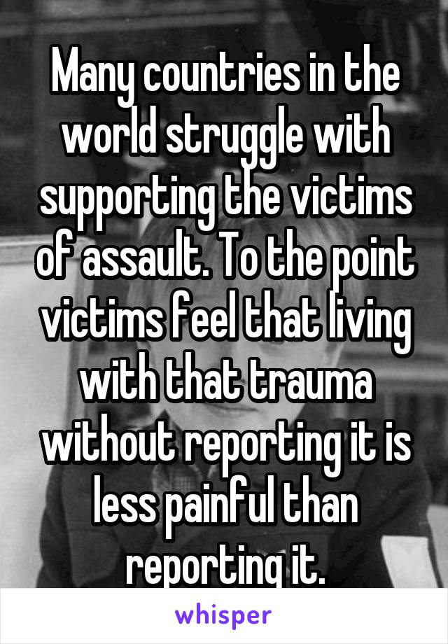 Many countries in the world struggle with supporting the victims of assault. To the point victims feel that living with that trauma without reporting it is less painful than reporting it.