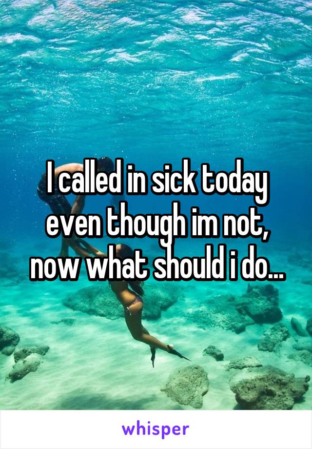 I called in sick today even though im not, now what should i do...