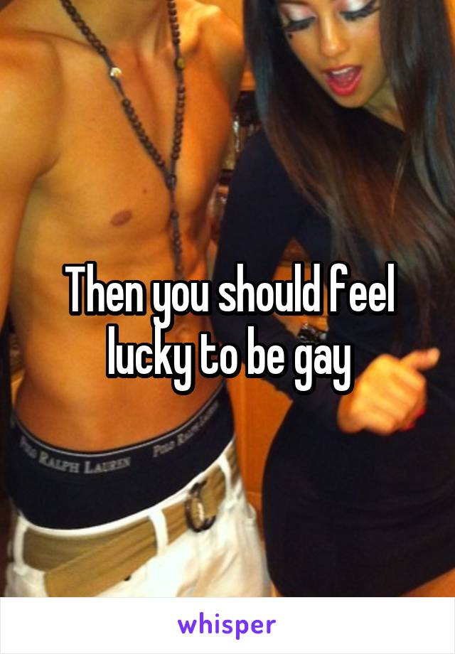 Then you should feel lucky to be gay