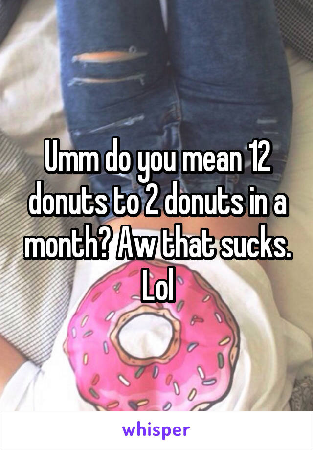 Umm do you mean 12 donuts to 2 donuts in a month? Aw that sucks. Lol