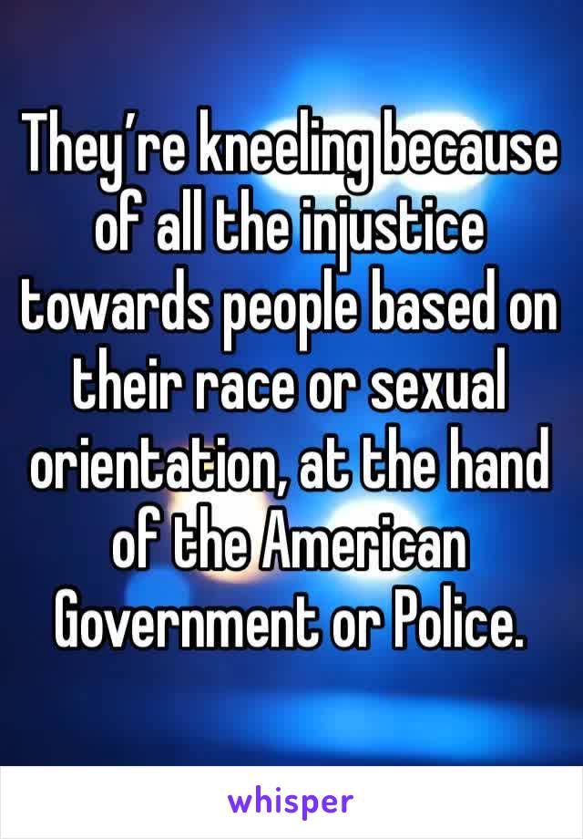 They’re kneeling because of all the injustice towards people based on their race or sexual orientation, at the hand of the American Government or Police.