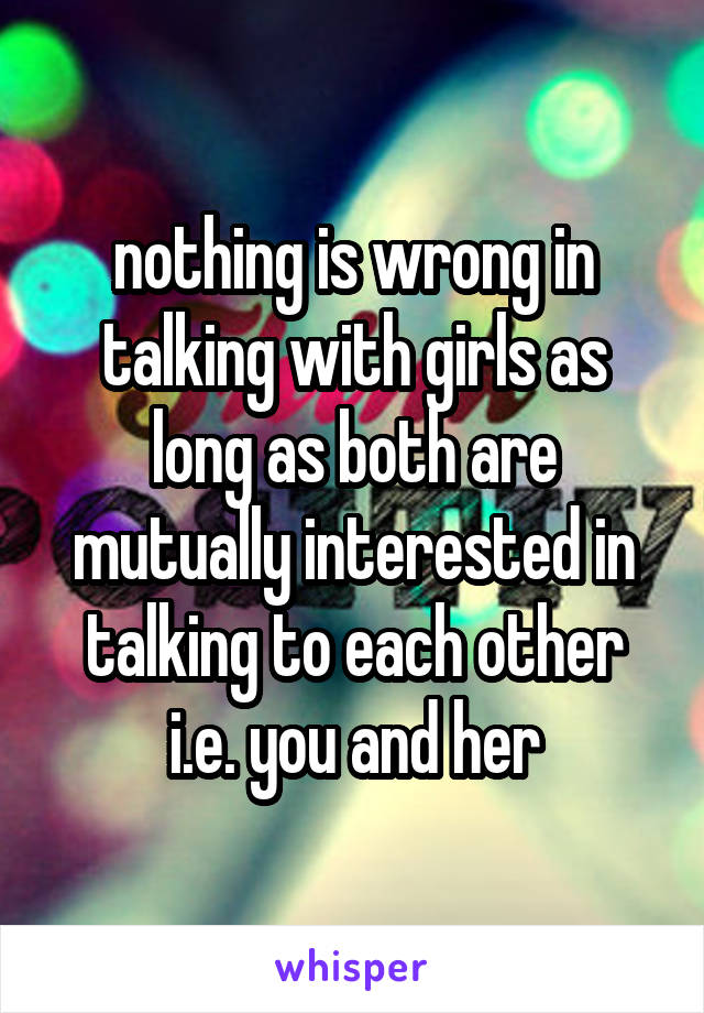 nothing is wrong in talking with girls as long as both are mutually interested in talking to each other i.e. you and her