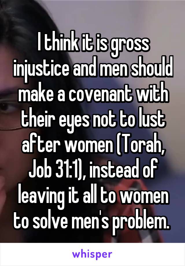 I think it is gross injustice and men should make a covenant with their eyes not to lust after women (Torah, Job 31:1), instead of leaving it all to women to solve men's problem. 