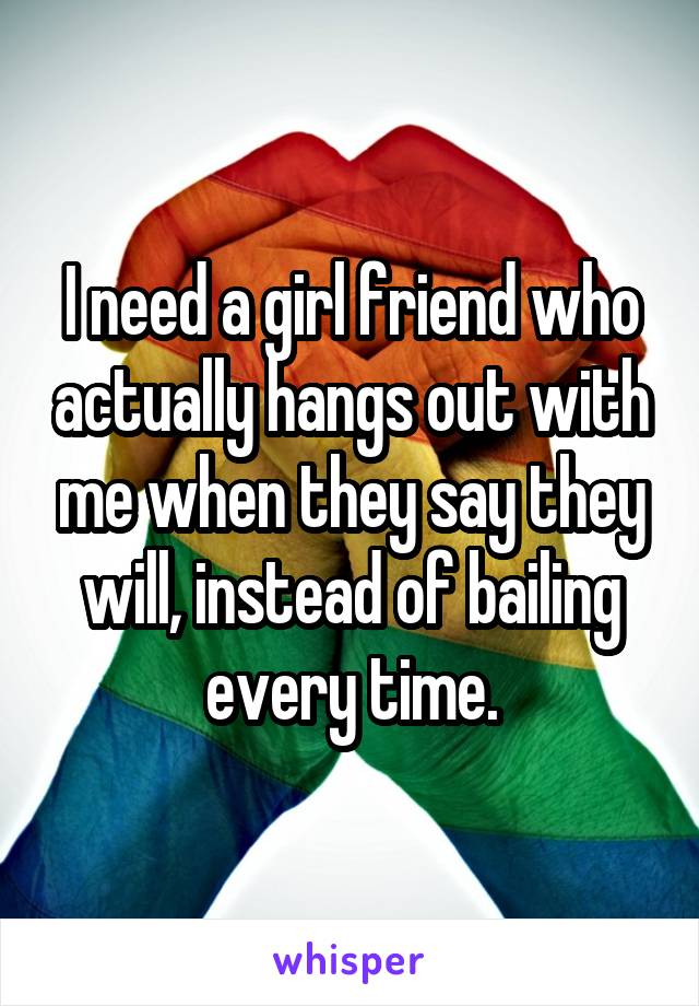 I need a girl friend who actually hangs out with me when they say they will, instead of bailing every time.