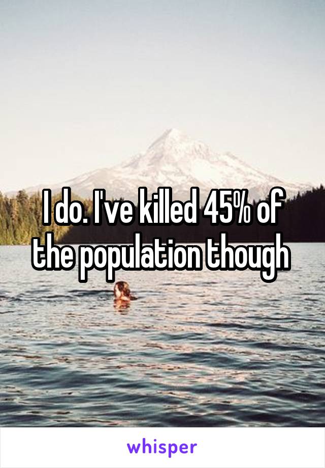 I do. I've killed 45% of the population though 