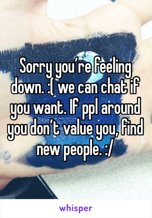 Sorry you’re feeling down. :( we can chat if you want. If ppl around you don’t value you, find new people. :/