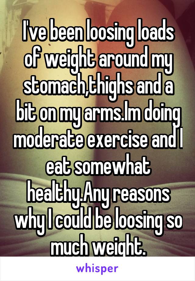 I've been loosing loads of weight around my stomach,thighs and a bit on my arms.Im doing moderate exercise and I eat somewhat healthy.Any reasons why I could be loosing so much weight.