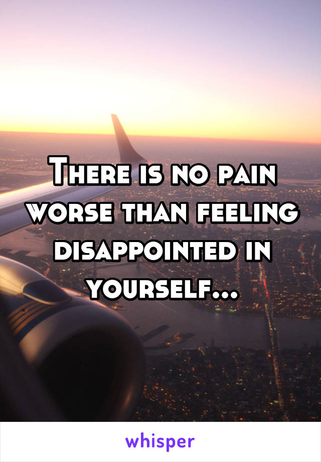 There is no pain worse than feeling disappointed in yourself...