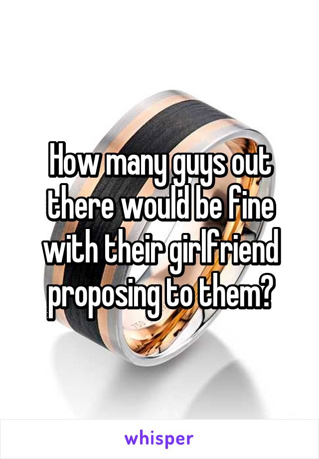 How many guys out there would be fine with their girlfriend proposing to them?