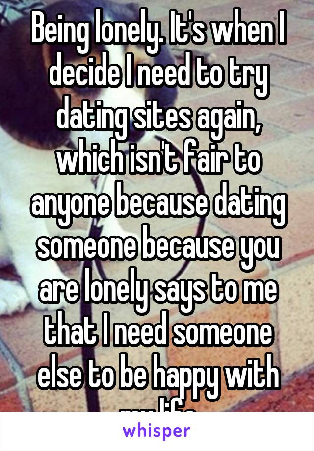 Being lonely. It's when I decide I need to try dating sites again, which isn't fair to anyone because dating someone because you are lonely says to me that I need someone else to be happy with my life