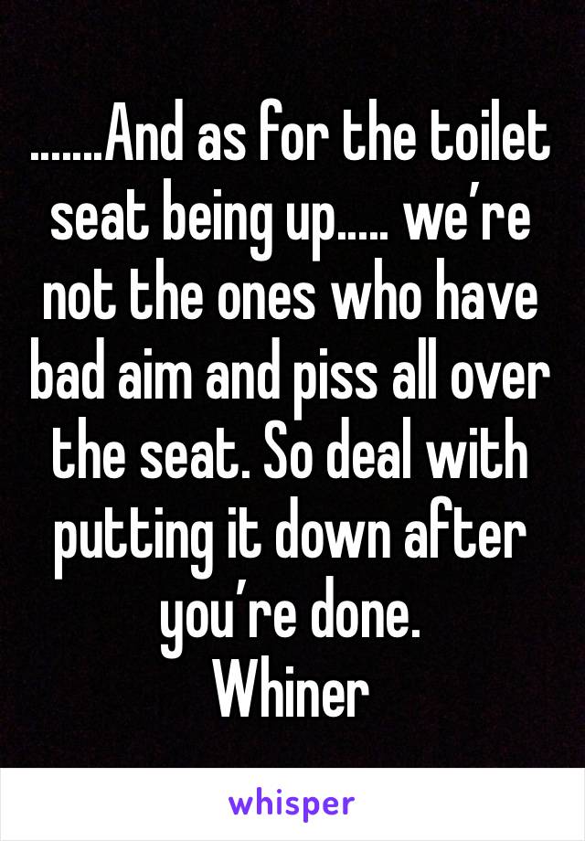 .......And as for the toilet seat being up..... we’re not the ones who have bad aim and piss all over the seat. So deal with putting it down after you’re done. 
Whiner