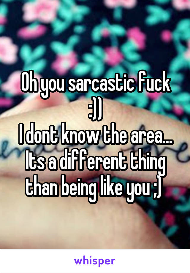 Oh you sarcastic fuck :))
I dont know the area...
Its a different thing than being like you ;) 
