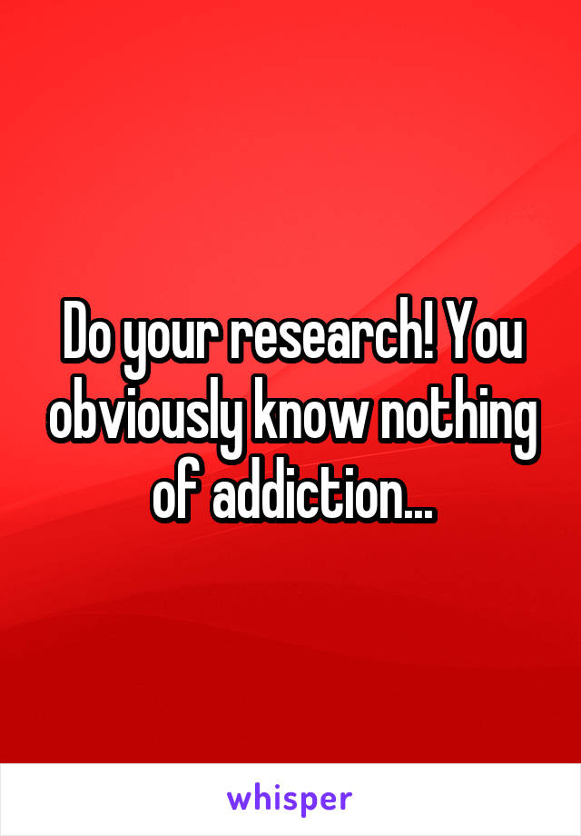Do your research! You obviously know nothing of addiction...