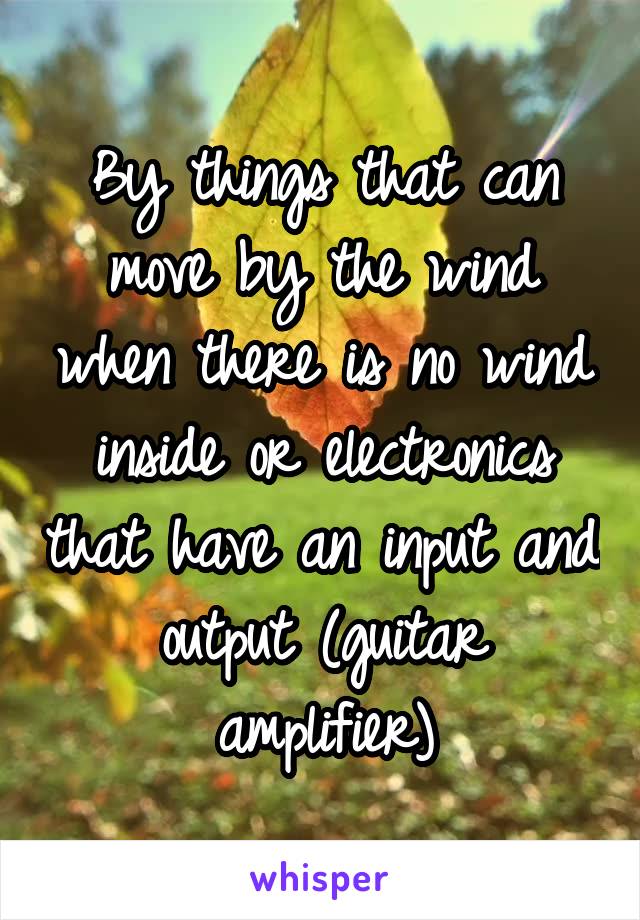 By things that can move by the wind when there is no wind inside or electronics that have an input and output (guitar amplifier)