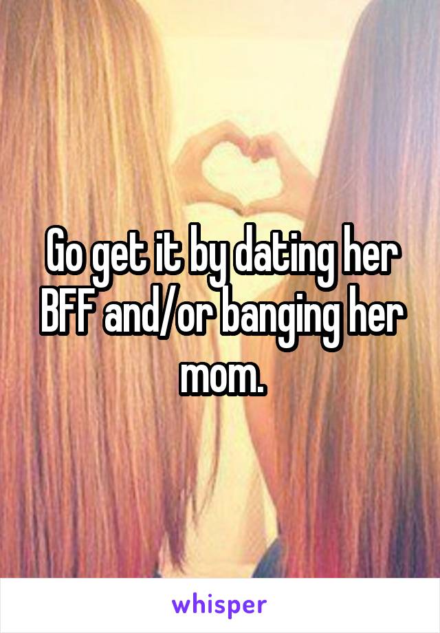 Go get it by dating her BFF and/or banging her mom.