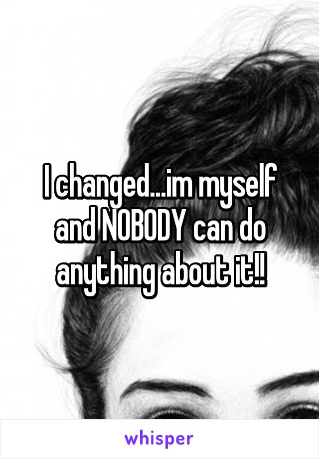 I changed...im myself and NOBODY can do anything about it!!