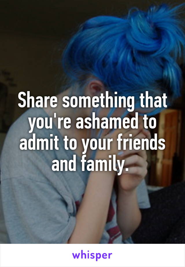Share something that you're ashamed to admit to your friends and family. 