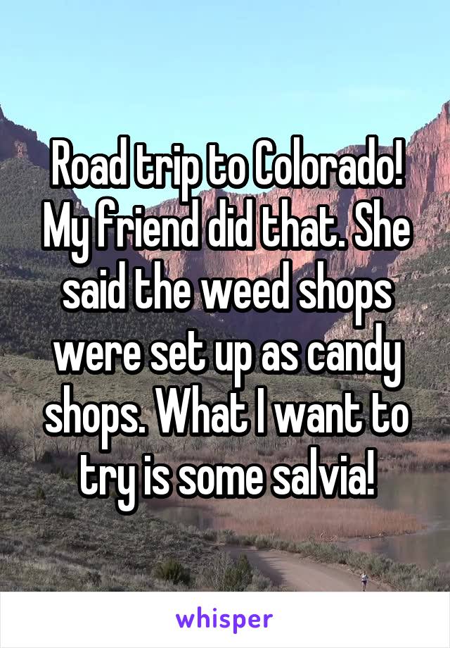Road trip to Colorado! My friend did that. She said the weed shops were set up as candy shops. What I want to try is some salvia!