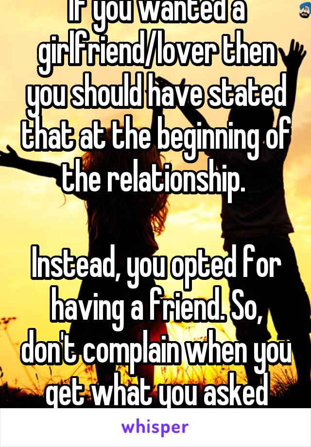 If you wanted a girlfriend/lover then you should have stated that at the beginning of the relationship. 

Instead, you opted for having a friend. So, don't complain when you get what you asked for. 